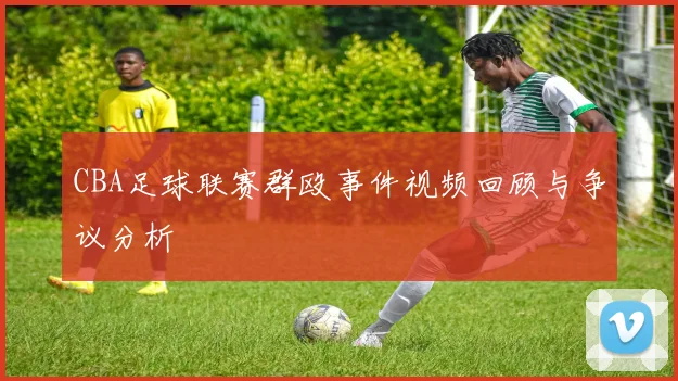 CBA足球联赛群殴事件视频回顾与争议分析