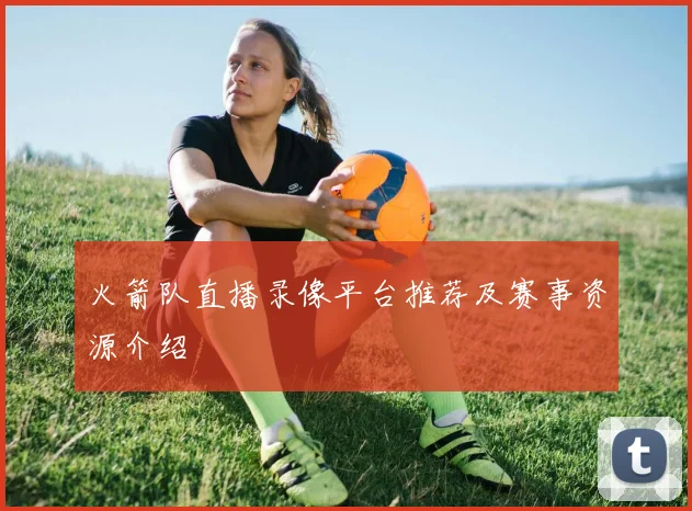 火箭队直播录像平台推荐及赛事资源介绍