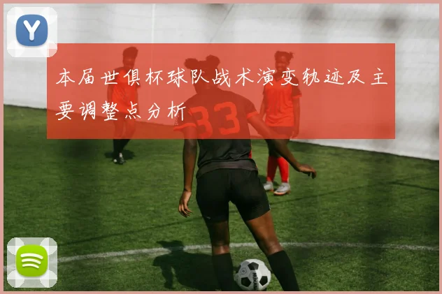 本届世俱杯球队战术演变轨迹及主要调整点分析