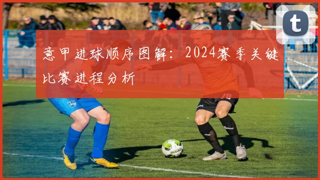 意甲进球顺序图解：2024赛季关键比赛进程分析